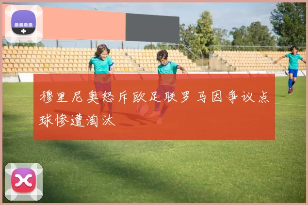 穆里尼奥怒斥欧足联罗马因争议点球惨遭淘汰