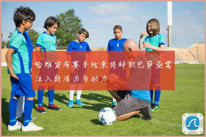 哈维宣布赛季结束将辞职巴萨亟需注入新活力与动力