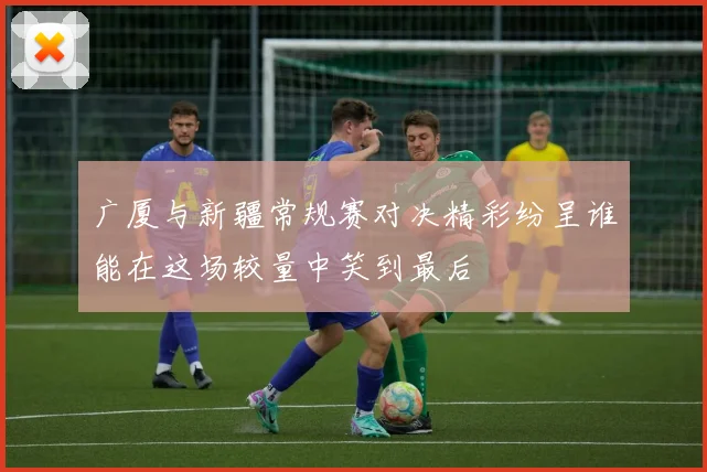 广厦与新疆常规赛对决精彩纷呈谁能在这场较量中笑到最后