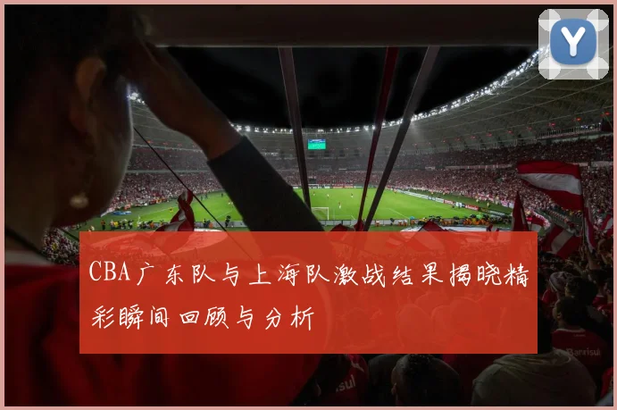 CBA广东队与上海队激战结果揭晓精彩瞬间回顾与分析