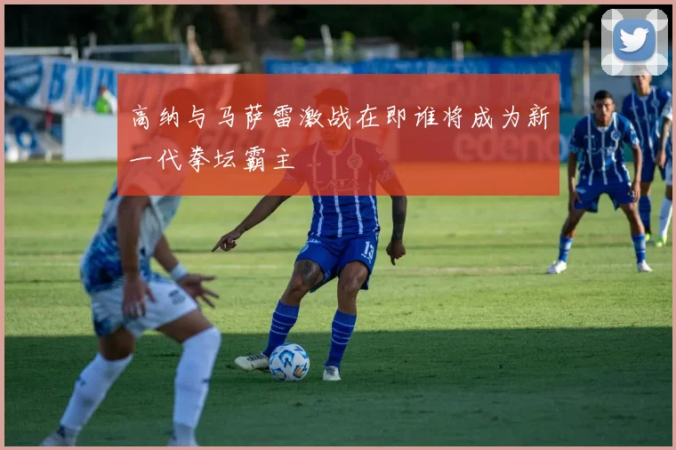 高纳与马萨雷激战在即谁将成为新一代拳坛霸主