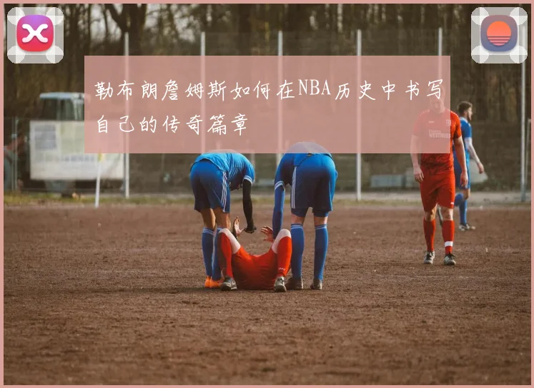 勒布朗詹姆斯如何在NBA历史中书写自己的传奇篇章