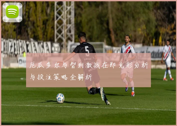 厄瓜多尔与智利激战在即竞彩分析与投注策略全解析
