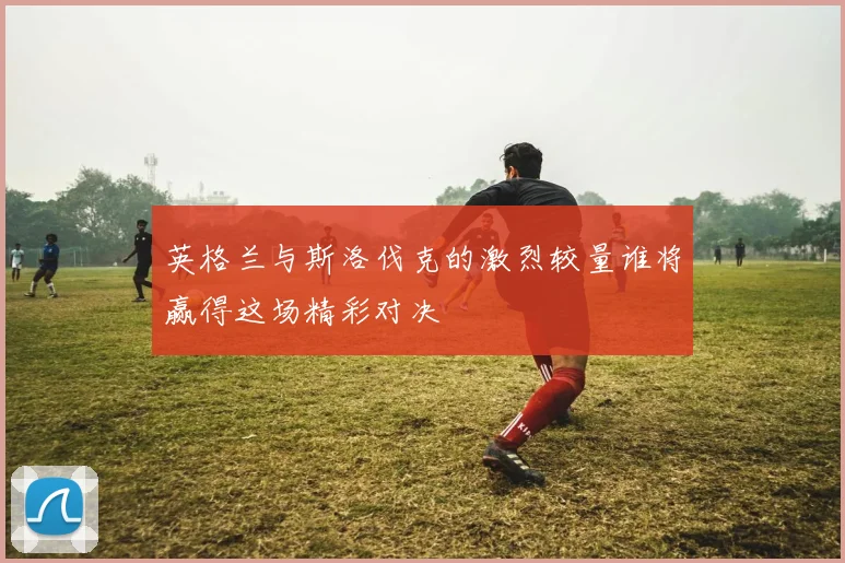 英格兰与斯洛伐克的激烈较量谁将赢得这场精彩对决
