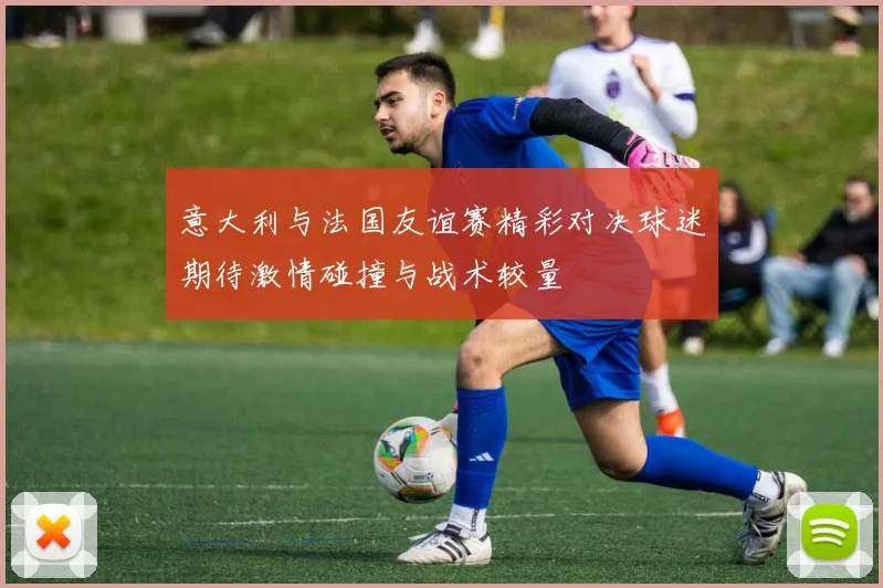 意大利与法国友谊赛精彩对决球迷期待激情碰撞与战术较量