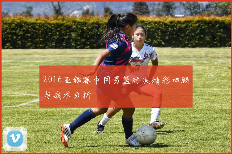 2016亚锦赛中国男篮对决精彩回顾与战术分析