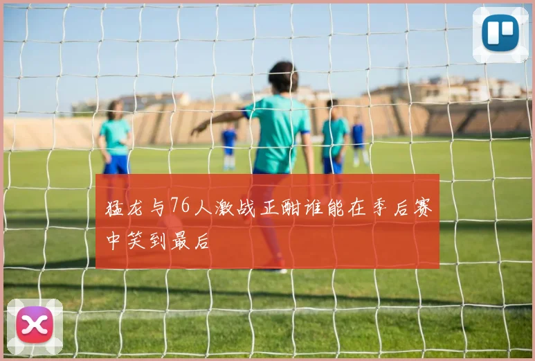 猛龙与76人激战正酣谁能在季后赛中笑到最后