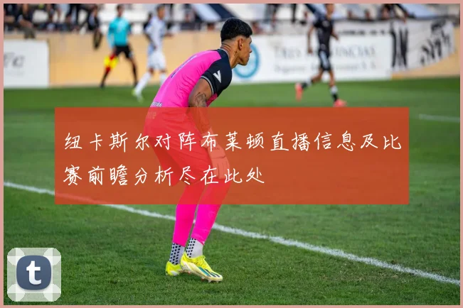 纽卡斯尔对阵布莱顿直播信息及比赛前瞻分析尽在此处
