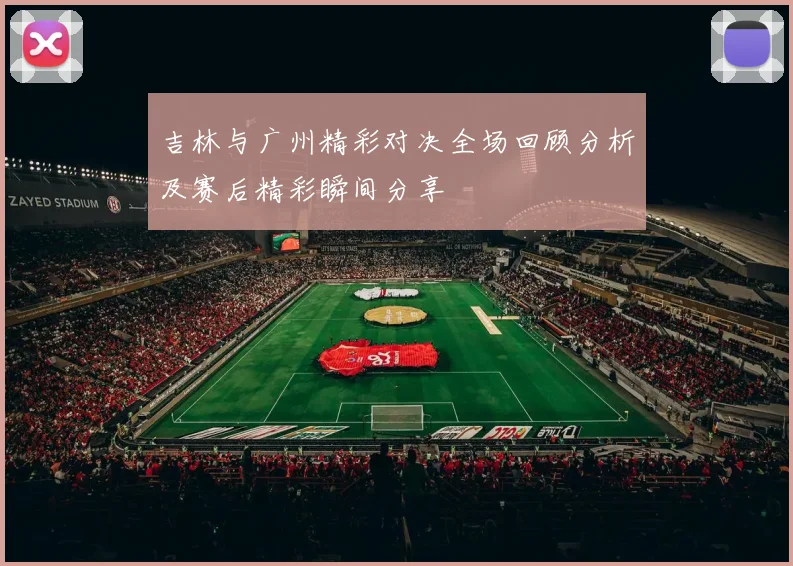 吉林与广州精彩对决全场回顾分析及赛后精彩瞬间分享