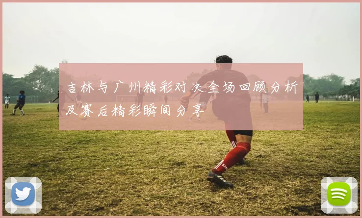 吉林与广州精彩对决全场回顾分析及赛后精彩瞬间分享